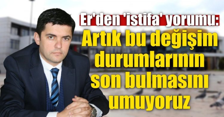 Er'den 'istifa' yorumu: Artık bu değişim durumlarının son bulmasını umuyoruz